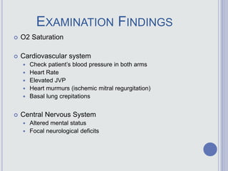 EXAMINATION FINDINGS
 O2 Saturation
 Cardiovascular system
 Check patient’s blood pressure in both arms
 Heart Rate
 Elevated JVP
 Heart murmurs (ischemic mitral regurgitation)
 Basal lung crepitations
 Central Nervous System
 Altered mental status
 Focal neurological deficits
 