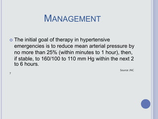MANAGEMENT
 The initial goal of therapy in hypertensive
emergencies is to reduce mean arterial pressure by
no more than 25% (within minutes to 1 hour), then,
if stable, to 160/100 to 110 mm Hg within the next 2
to 6 hours.
Source: JNC
7
 