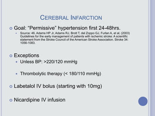 CEREBRAL INFARCTION
 Goal: “Permissive” hypertension first 24-48hrs.
 Source: 46. Adams HP Jr, Adams RJ, Brott T, del Zoppo GJ, Furlan A, et al. (2003)
Guidelines for the early management of patients with ischemic stroke: A scientific
statement from the Stroke Council of the American Stroke Association. Stroke 34:
1056-1083.
 Exceptions
 Unless BP: >220/120 mmHg
 Thrombolytic therapy (< 180/110 mmHg)
 Labetalol IV bolus (starting with 10mg)
 Nicardipine IV infusion
 