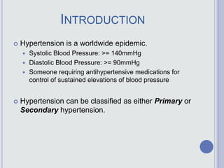 INTRODUCTION
 Hypertension is a worldwide epidemic.
 Systolic Blood Pressure: >= 140mmHg
 Diastolic Blood Pressure: >= 90mmHg
 Someone requiring antihypertensive medications for
control of sustained elevations of blood pressure
 Hypertension can be classified as either Primary or
Secondary hypertension.
 