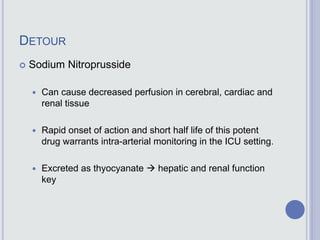 DETOUR
 Sodium Nitroprusside
 Can cause decreased perfusion in cerebral, cardiac and
renal tissue
 Rapid onset of action and short half life of this potent
drug warrants intra-arterial monitoring in the ICU setting.
 Excreted as thyocyanate  hepatic and renal function
key
 