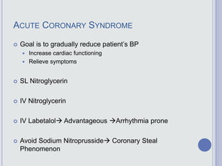 ACUTE CORONARY SYNDROME
 Goal is to gradually reduce patient’s BP
 Increase cardiac functioning
 Relieve symptoms
 SL Nitroglycerin
 IV Nitroglycerin
 IV Labetalol Advantageous Arrhythmia prone
 Avoid Sodium Nitroprusside Coronary Steal
Phenomenon
 