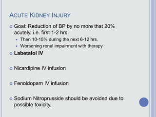 ACUTE KIDNEY INJURY
 Goal: Reduction of BP by no more that 20%
acutely, i.e. first 1-2 hrs.
 Then 10-15% during the next 6-12 hrs.
 Worsening renal impairment with therapy
 Labetalol IV
 Nicardipine IV infusion
 Fenoldopam IV infusion
 Sodium Nitroprusside should be avoided due to
possible toxicity.
 