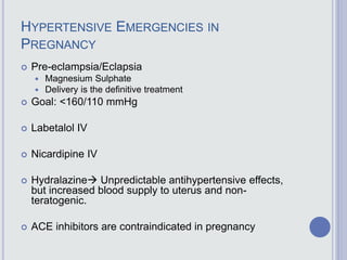 HYPERTENSIVE EMERGENCIES IN
PREGNANCY
 Pre-eclampsia/Eclapsia
 Magnesium Sulphate
 Delivery is the definitive treatment
 Goal: <160/110 mmHg
 Labetalol IV
 Nicardipine IV
 Hydralazine Unpredictable antihypertensive effects,
but increased blood supply to uterus and non-
teratogenic.
 ACE inhibitors are contraindicated in pregnancy
 