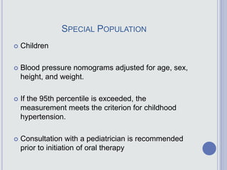 SPECIAL POPULATION
 Children
 Blood pressure nomograms adjusted for age, sex,
height, and weight.
 If the 95th percentile is exceeded, the
measurement meets the criterion for childhood
hypertension.
 Consultation with a pediatrician is recommended
prior to initiation of oral therapy
 