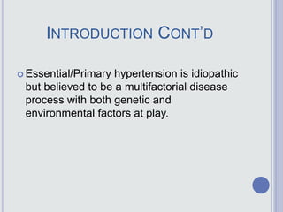 INTRODUCTION CONT’D
 Essential/Primary hypertension is idiopathic
but believed to be a multifactorial disease
process with both genetic and
environmental factors at play.
 