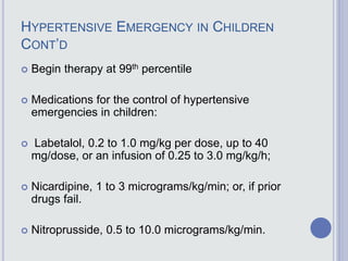 HYPERTENSIVE EMERGENCY IN CHILDREN
CONT’D
 Begin therapy at 99th percentile
 Medications for the control of hypertensive
emergencies in children:
 Labetalol, 0.2 to 1.0 mg/kg per dose, up to 40
mg/dose, or an infusion of 0.25 to 3.0 mg/kg/h;
 Nicardipine, 1 to 3 micrograms/kg/min; or, if prior
drugs fail.
 Nitroprusside, 0.5 to 10.0 micrograms/kg/min.
 