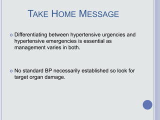 TAKE HOME MESSAGE
 Differentiating between hypertensive urgencies and
hypertensive emergencies is essential as
management varies in both.
 No standard BP necessarily established so look for
target organ damage.
 