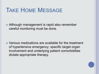 TAKE HOME MESSAGE
 Although management is rapid also remember
careful monitoring must be done.
 Various medications are available for the treatment
of hypertensive emergency; specific target organ
involvement and underlying patient comorbidities
dictate appropriate therapy.
 