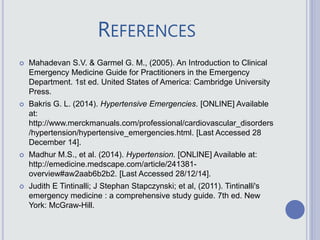 REFERENCES
 Mahadevan S.V. & Garmel G. M., (2005). An Introduction to Clinical
Emergency Medicine Guide for Practitioners in the Emergency
Department. 1st ed. United States of America: Cambridge University
Press.
 Bakris G. L. (2014). Hypertensive Emergencies. [ONLINE] Available
at:
http://www.merckmanuals.com/professional/cardiovascular_disorders
/hypertension/hypertensive_emergencies.html. [Last Accessed 28
December 14].
 Madhur M.S., et al. (2014). Hypertension. [ONLINE] Available at:
http://emedicine.medscape.com/article/241381-
overview#aw2aab6b2b2. [Last Accessed 28/12/14].
 Judith E Tintinalli; J Stephan Stapczynski; et al, (2011). Tintinalli's
emergency medicine : a comprehensive study guide. 7th ed. New
York: McGraw-Hill.
 