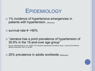 EPIDEMIOLOGY
 1% incidence of hypertensive emergencies in
patients with hypertension. (Medscape)
 survival rate >90%
 “Jamaica has a point prevalence of hypertension of
30.8% in the 15-and-over age group”
 Source: Ragoobirsingh D, et al, (2002). The Jamaican hypertension prevalence study.. Journal of the National
Medical Association. 94(7) (), pp.565
 20% prevalence in adults worldwide (Medscape)
 