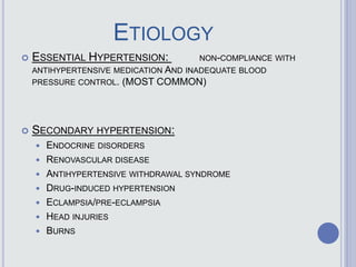 ETIOLOGY
 ESSENTIAL HYPERTENSION: NON-COMPLIANCE WITH
ANTIHYPERTENSIVE MEDICATION AND INADEQUATE BLOOD
PRESSURE CONTROL. (MOST COMMON)
 SECONDARY HYPERTENSION:
 ENDOCRINE DISORDERS
 RENOVASCULAR DISEASE
 ANTIHYPERTENSIVE WITHDRAWAL SYNDROME
 DRUG-INDUCED HYPERTENSION
 ECLAMPSIA/PRE-ECLAMPSIA
 HEAD INJURIES
 BURNS
 