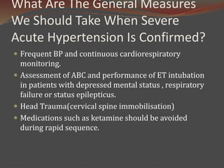What Are The General Measures
We Should Take When Severe
Acute Hypertension Is Confirmed?
 Frequent BP and continuous cardiorespiratory
monitoring.
 Assessment of ABC and performance of ET intubation
in patients with depressed mental status , respiratory
failure or status epilepticus.
 Head Trauma(cervical spine immobilisation)
 Medications such as ketamine should be avoided
during rapid sequence.
 