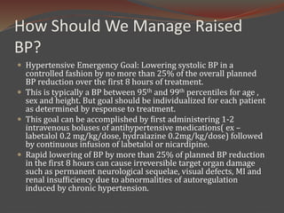 How Should We Manage Raised
BP?
 Hypertensive Emergency Goal: Lowering systolic BP in a
controlled fashion by no more than 25% of the overall planned
BP reduction over the first 8 hours of treatment.
 This is typically a BP between 95th and 99th percentiles for age ,
sex and height. But goal should be individualized for each patient
as determined by response to treatment.
 This goal can be accomplished by first administering 1-2
intravenous boluses of antihypertensive medications( ex –
labetalol 0.2 mg/kg/dose, hydralazine 0.2mg/kg/dose) followed
by continuous infusion of labetalol or nicardipine.
 Rapid lowering of BP by more than 25% of planned BP reduction
in the first 8 hours can cause irreversible target organ damage
such as permanent neurological sequelae, visual defects, MI and
renal insufficiency due to abnormalities of autoregulation
induced by chronic hypertension.
 