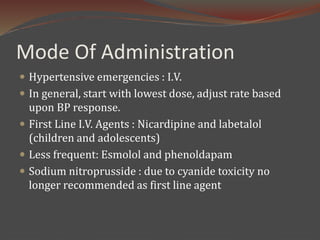 Mode Of Administration
 Hypertensive emergencies : I.V.
 In general, start with lowest dose, adjust rate based
upon BP response.
 First Line I.V. Agents : Nicardipine and labetalol
(children and adolescents)
 Less frequent: Esmolol and phenoldapam
 Sodium nitroprusside : due to cyanide toxicity no
longer recommended as first line agent
 