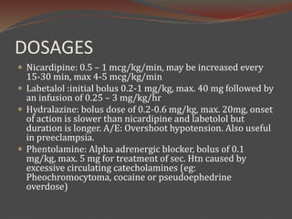 DOSAGES
 Nicardipine: 0.5 – 1 mcg/kg/min, may be increased every
15-30 min, max 4-5 mcg/kg/min
 Labetalol :initial bolus 0.2-1 mg/kg, max. 40 mg followed by
an infusion of 0.25 – 3 mg/kg/hr
 Hydralazine: bolus dose of 0.2-0.6 mg/kg, max. 20mg, onset
of action is slower than nicardipine and labetolol but
duration is longer. A/E: Overshoot hypotension. Also useful
in preeclampsia.
 Phentolamine: Alpha adrenergic blocker, bolus of 0.1
mg/kg, max. 5 mg for treatment of sec. Htn caused by
excessive circulating catecholamines (eg:
Pheochromocytoma, cocaine or pseudoephedrine
overdose)
 