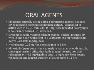 ORAL AGENTS
 Clonidine: centrally acting alpha 2 adrenergic agonist. Reduces
BP by reducing cerebral sympathetic output. Rapid onset of
action with in 15-30 min. 0.05-0.1 mg/dose,repeated hourly upto
8 hours until desired BP is reached.
 Isradipine: Rapidly acting calcium channel bocker , reduces BP
with in one hour, peak effect in 2-3 hrs.0.05-0.1 mg/kg/dose. In
<2 yrs 0.03-0.05 mg/kg/dose
 Hydralazine: 0.25 mg/kg. onset 30 min to 2 hrs
 Minoxidil: Opens potassium channels in vascular smooth muscls,
causing potassium efflux that leads tohyperpolarisation and
relaxation. 0.1- 0.2 mg/kg/dose upto 1o mg/dose. Most potent
vasodilator and longest duration of action upto 8-12 hrs
 