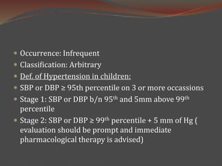  Occurrence: Infrequent
 Classification: Arbitrary
 Def. of Hypertension in children:
 SBP or DBP ≥ 95th percentile on 3 or more occassions
 Stage 1: SBP or DBP b/n 95th and 5mm above 99th
percentile
 Stage 2: SBP or DBP ≥ 99th percentile + 5 mm of Hg (
evaluation should be prompt and immediate
pharmacological therapy is advised)
 