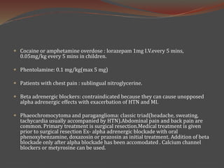  Cocaine or amphetamine overdose : lorazepam 1mg I.V.every 5 mins,
0.05mg/kg every 5 mins in children.
 Phentolamine: 0.1 mg/kg(max 5 mg)
 Patients with chest pain : sublingual nitroglycerine.
 Beta adrenergic blockers: contraindicated because they can cause unopposed
alpha adrenergic effects with exacerbation of HTN and MI.
 Phaeochromocytoma and paraganglioma: classic triad(headache, sweating,
tachycardia usually accompanied by HTN).Abdominal pain and back pain are
common. Primary treatment is surgical resection.Medical treatment is given
prior to surgical resection Ex- alpha adrenergic blockade with oral
phenoxybenzamine, doxazosin or prazosin as initial treatment. Addition of beta
blockade only after alpha blockade has been accomodated . Calcium channel
blockers or metyrosine can be used.
 