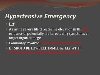 Hypertensive Emergency
 Def:
 An acute severe life threatening elevation in BP with
evidence of potentially life threatening symptoms or
target organ damage
 Commonly involved: Brain, kidneys, eyes, heart
 BP SHOLD BE LOWERED IMMEDIATELY WITH
INTRAVENOUS ANTIHYPERTENSIVE AGENTS
 