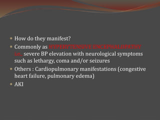  How do they manifest?
 Commonly as HYPERYTENSIVE ENCEPHALOPATHY
i.e., severe BP elevation with neurological symptoms
such as lethargy, coma and/or seizures
 Others : Cardiopulmonary manifestations (congestive
heart failure, pulmonary edema)
 AKI
 