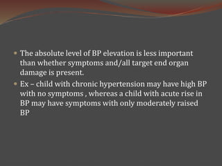  The absolute level of BP elevation is less important
than whether symptoms and/all target end organ
damage is present.
 Ex – child with chronic hypertension may have high BP
with no symptoms , whereas a child with acute rise in
BP may have symptoms with only moderately raised
BP
 