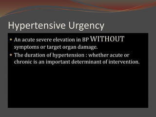 Hypertensive Urgency
 An acute severe elevation in BP WITHOUT
symptoms or target organ damage.
 The duration of hypertension : whether acute or
chronic is an important determinant of intervention.
 