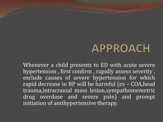 Whenever a child presents to ED with acute severe
hypertension , first confirm , rapidly assess severity ,
exclude causes of severe hypertension for which
rapid decrease in BP will be harmful (ex – COA,head
trauma,intracranial mass lesion,sympathomemetric
drug overdose and severe pain) and prompt
initiation of antihypertensive therapy.
 