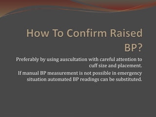 Preferably by using auscultation with careful attention to
cuff size and placement.
If manual BP measurement is not possible in emergency
situation automated BP readings can be substituted.
 