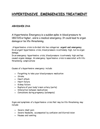 HYPERTENSIVE EMERGENCIES TREATMENT
ABHISHEK JHA
A Hypertensive Emergency is a sudden spike in blood pressure to
180/120 or higher, and is a medical emergency. It could lead to organ
damage or be life-threatening.
A hypertensive crisis is divided into two categories: urgent and emergency.
In an urgent hypertensive crisis, blood pressure is extremely high, but no organ
damage.
In an emergency hypertensive crisis, blood pressure is extremely high and has
caused organs damage. An emergency hypertensive crisis is associated with life-
threatening complications
Causes of a hypertensive emergency include:
 Forgetting to take your blood pressure medication
 Stroke
 Heart attack
 Heart failure
 Kidney failure
 Rupture of your body's main artery (aorta)
 Interaction between medications
 Convulsions during pregnancy (eclampsia)
Signs and symptoms of a hypertensive crisis that may be life–threatening may
include:
 Severe chest pain
 Severe headache, accompanied by confusion and blurred vision
 Nausea and vomiting
 