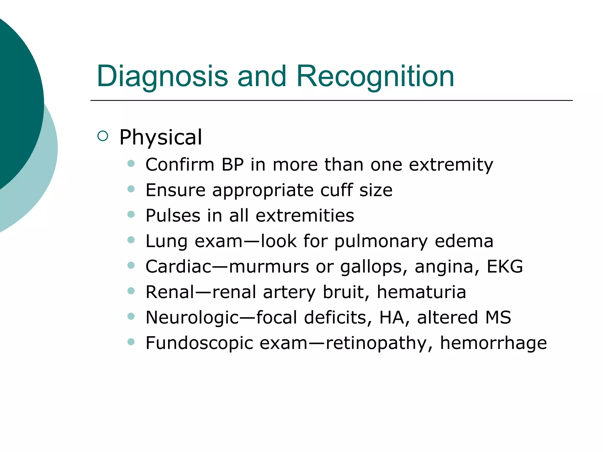 Diagnosis and Recognition
   Physical
       Confirm BP in more than one extremity
       Ensure appropriate cuff size
       Pulses in all extremities
       Lung exam—look for pulmonary edema
       Cardiac—murmurs or gallops, angina, EKG
       Renal—renal artery bruit, hematuria
       Neurologic—focal deficits, HA, altered MS
       Fundoscopic exam—retinopathy, hemorrhage
 