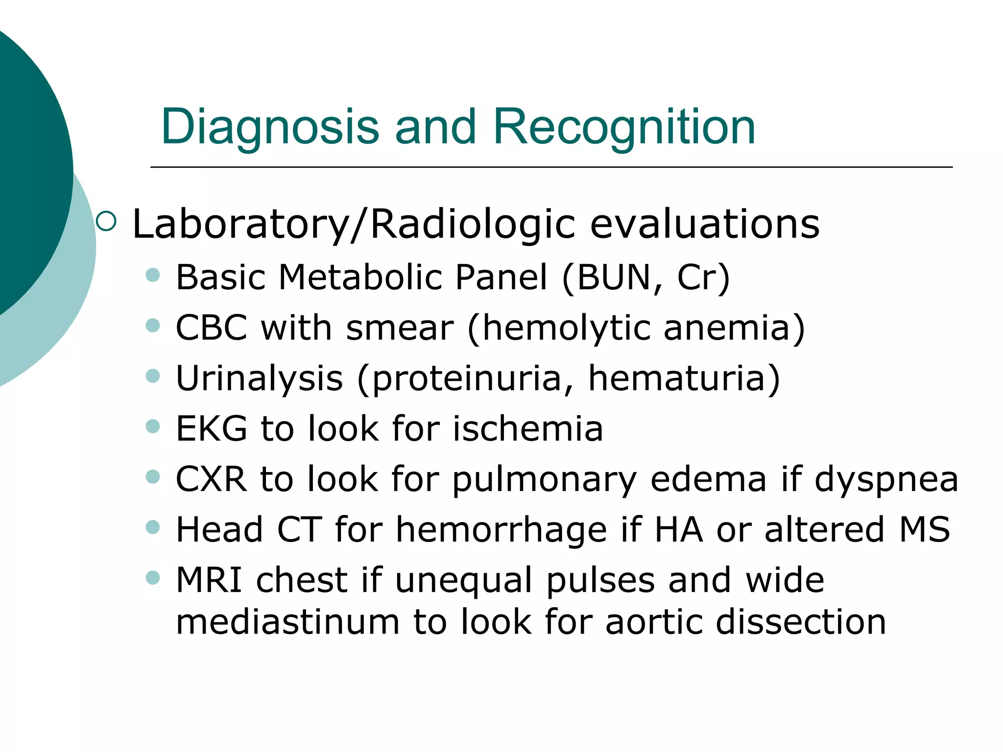 Diagnosis and Recognition
   Laboratory/Radiologic evaluations
       Basic Metabolic Panel (BUN, Cr)
       CBC with smear (hemolytic anemia)
       Urinalysis (proteinuria, hematuria)
       EKG to look for ischemia
       CXR to look for pulmonary edema if dyspnea
       Head CT for hemorrhage if HA or altered MS
       MRI chest if unequal pulses and wide
        mediastinum to look for aortic dissection
 
