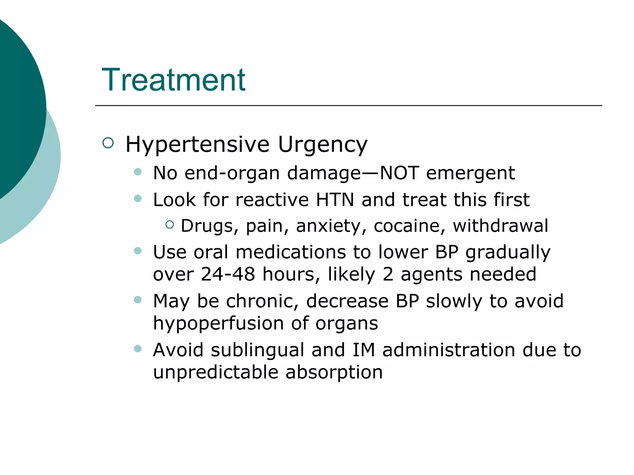 Treatment
   Hypertensive Urgency
       No end-organ damage—NOT emergent
       Look for reactive HTN and treat this first
          Drugs, pain, anxiety, cocaine, withdrawal

       Use oral medications to lower BP gradually
        over 24-48 hours, likely 2 agents needed
       May be chronic, decrease BP slowly to avoid
        hypoperfusion of organs
       Avoid sublingual and IM administration due to
        unpredictable absorption
 
