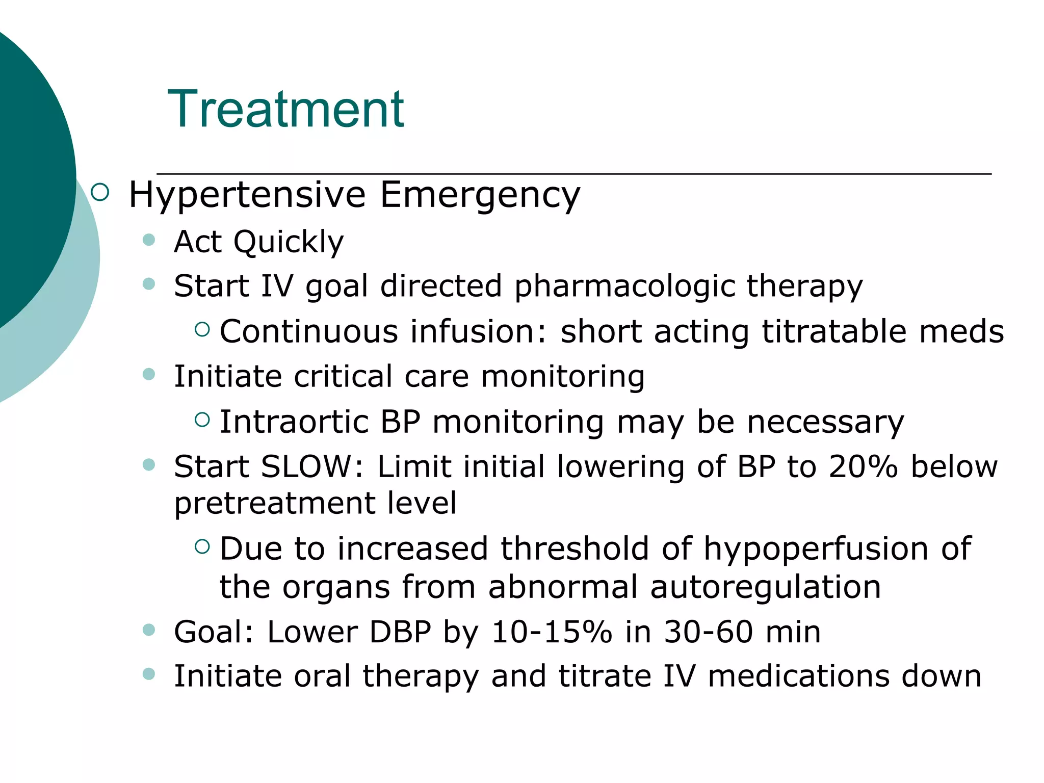 Treatment
   Hypertensive Emergency
       Act Quickly
       Start IV goal directed pharmacologic therapy
          Continuous infusion: short acting titratable meds
       Initiate critical care monitoring
          Intraortic BP monitoring may be necessary

       Start SLOW: Limit initial lowering of BP to 20% below
        pretreatment level
          Due to increased threshold of hypoperfusion of

           the organs from abnormal autoregulation
       Goal: Lower DBP by 10-15% in 30-60 min
       Initiate oral therapy and titrate IV medications down
 