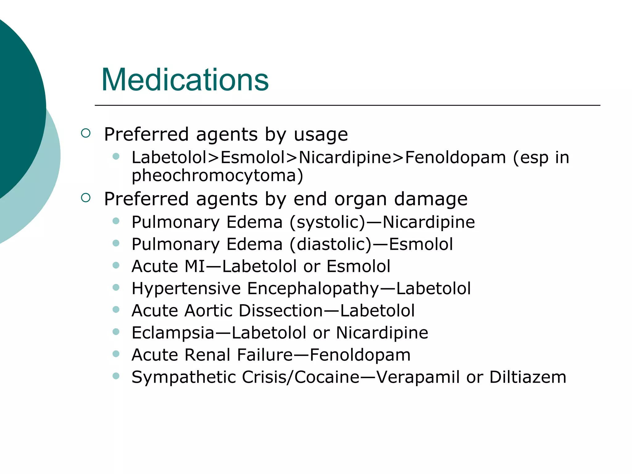 Medications
   Preferred agents by usage
       Labetolol>Esmolol>Nicardipine>Fenoldopam (esp in
        pheochromocytoma)
   Preferred agents by end organ damage
       Pulmonary Edema (systolic)—Nicardipine
       Pulmonary Edema (diastolic)—Esmolol
       Acute MI—Labetolol or Esmolol
       Hypertensive Encephalopathy—Labetolol
       Acute Aortic Dissection—Labetolol
       Eclampsia—Labetolol or Nicardipine
       Acute Renal Failure—Fenoldopam
       Sympathetic Crisis/Cocaine—Verapamil or Diltiazem
 