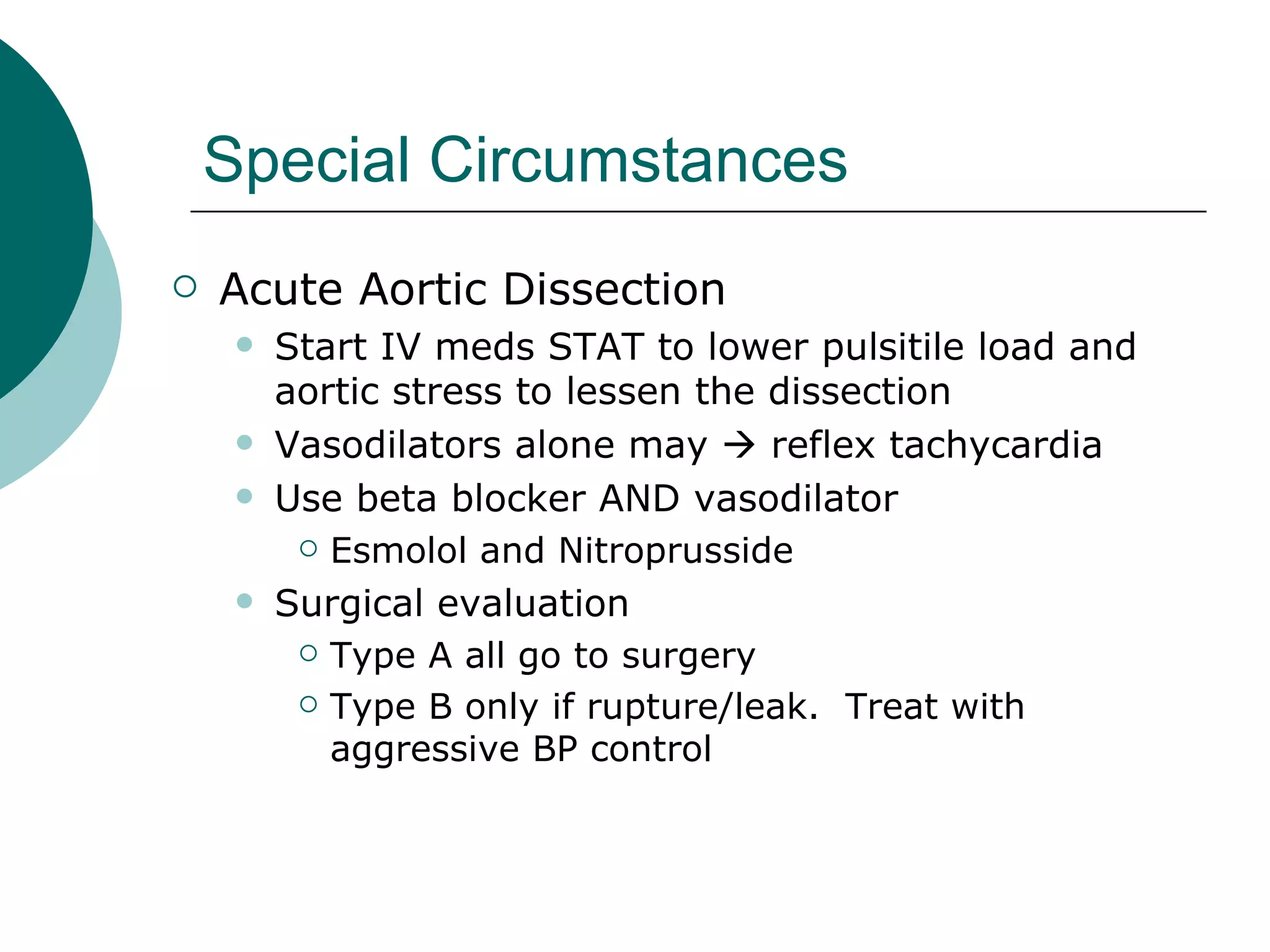 Special Circumstances
   Acute Aortic Dissection
        Start IV meds STAT to lower pulsitile load and
         aortic stress to lessen the dissection
        Vasodilators alone may  reflex tachycardia
        Use beta blocker AND vasodilator
           Esmolol and Nitroprusside

        Surgical evaluation
           Type A all go to surgery

           Type B only if rupture/leak. Treat with

            aggressive BP control
 