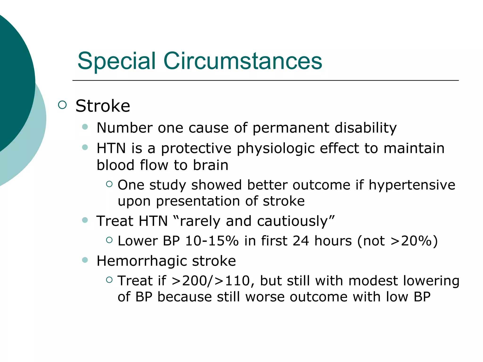 Special Circumstances
   Stroke
       Number one cause of permanent disability
       HTN is a protective physiologic effect to maintain
        blood flow to brain
          One study showed better outcome if hypertensive

           upon presentation of stroke
       Treat HTN “rarely and cautiously”
          Lower BP 10-15% in first 24 hours (not >20%)

       Hemorrhagic stroke
          Treat if >200/>110, but still with modest lowering

           of BP because still worse outcome with low BP
 