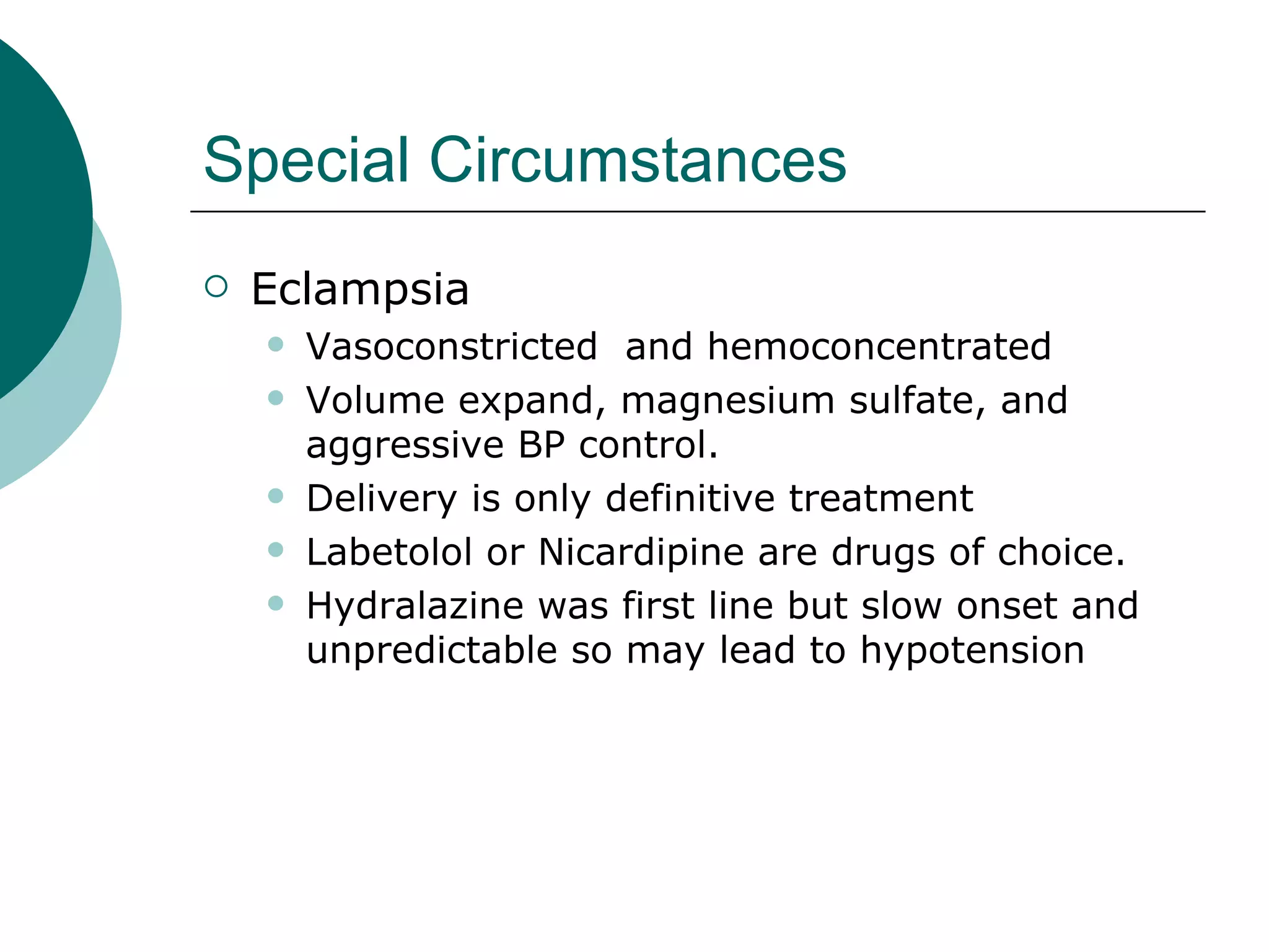 Special Circumstances
   Eclampsia
       Vasoconstricted and hemoconcentrated
       Volume expand, magnesium sulfate, and
        aggressive BP control.
       Delivery is only definitive treatment
       Labetolol or Nicardipine are drugs of choice.
       Hydralazine was first line but slow onset and
        unpredictable so may lead to hypotension
 