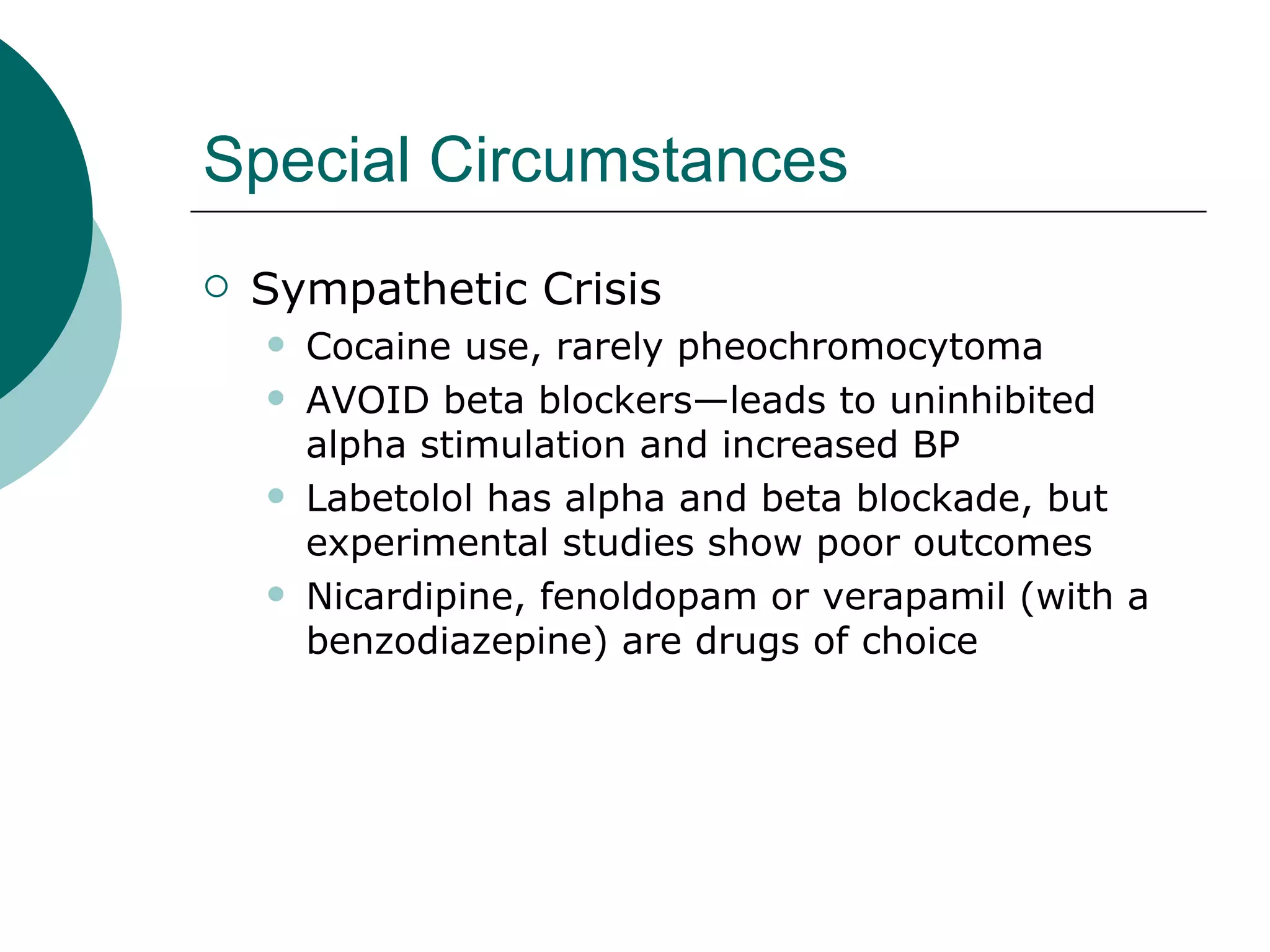 Special Circumstances
   Sympathetic Crisis
       Cocaine use, rarely pheochromocytoma
       AVOID beta blockers—leads to uninhibited
        alpha stimulation and increased BP
       Labetolol has alpha and beta blockade, but
        experimental studies show poor outcomes
       Nicardipine, fenoldopam or verapamil (with a
        benzodiazepine) are drugs of choice
 