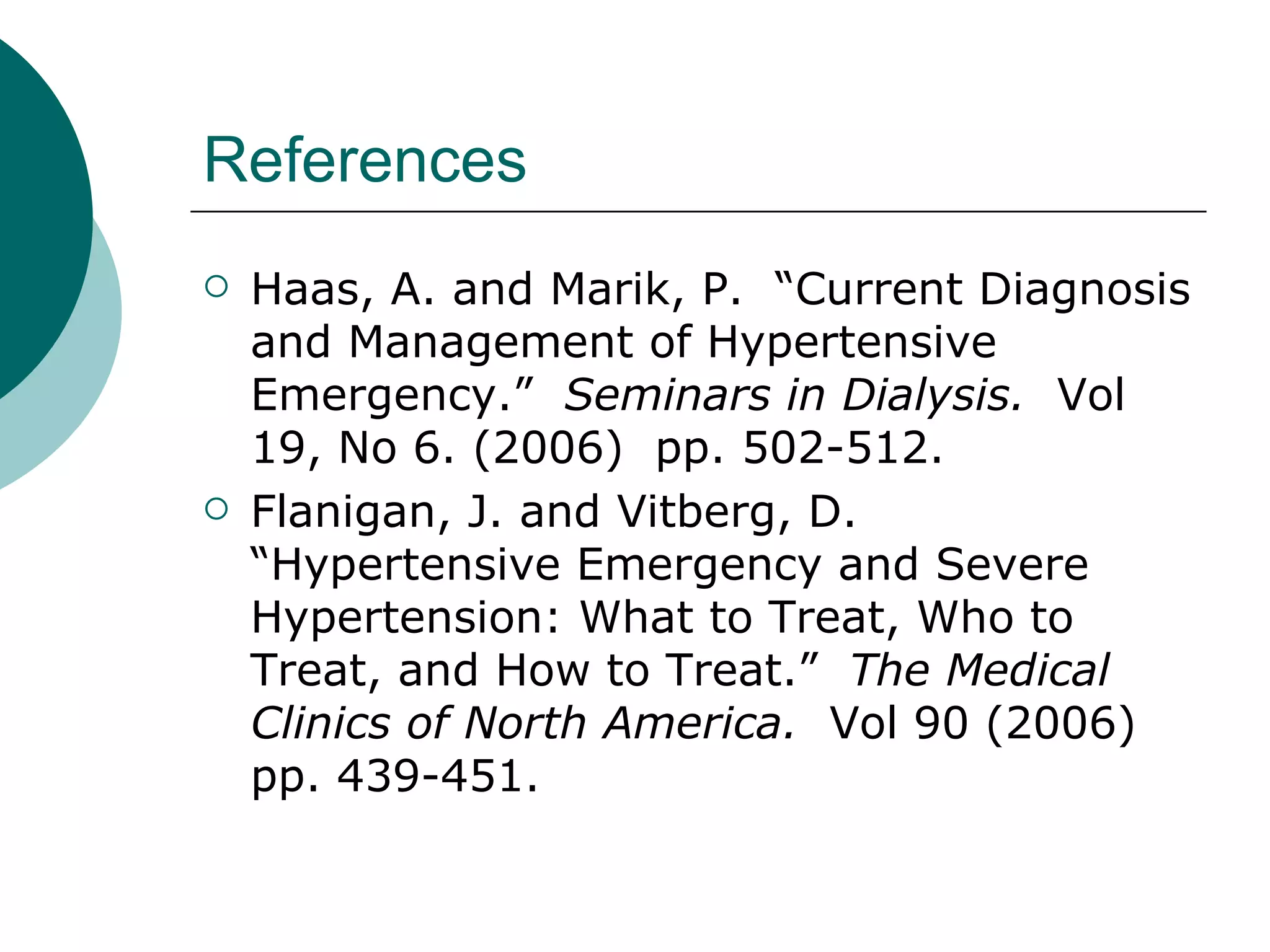 References
   Haas, A. and Marik, P. “Current Diagnosis
    and Management of Hypertensive
    Emergency.” Seminars in Dialysis. Vol
    19, No 6. (2006) pp. 502-512.
   Flanigan, J. and Vitberg, D.
    “Hypertensive Emergency and Severe
    Hypertension: What to Treat, Who to
    Treat, and How to Treat.” The Medical
    Clinics of North America. Vol 90 (2006)
    pp. 439-451.
 