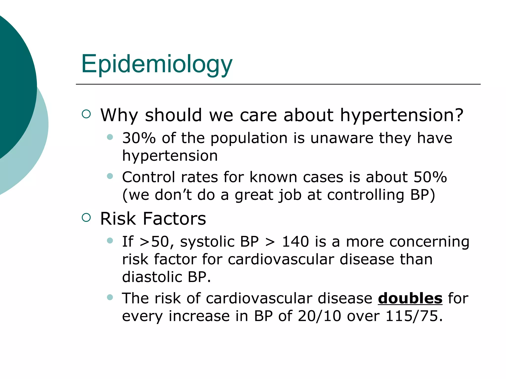 Epidemiology
   Why should we care about hypertension?
       30% of the population is unaware they have
        hypertension
       Control rates for known cases is about 50%
        (we don’t do a great job at controlling BP)
   Risk Factors
       If >50, systolic BP > 140 is a more concerning
        risk factor for cardiovascular disease than
        diastolic BP.
       The risk of cardiovascular disease doubles for
        every increase in BP of 20/10 over 115/75.
 