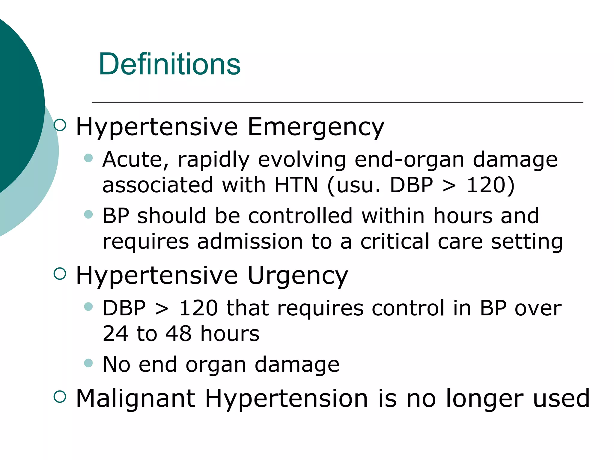 Definitions
   Hypertensive Emergency
       Acute, rapidly evolving end-organ damage
        associated with HTN (usu. DBP > 120)
       BP should be controlled within hours and
        requires admission to a critical care setting
   Hypertensive Urgency
       DBP > 120 that requires control in BP over
        24 to 48 hours
       No end organ damage
   Malignant Hypertension is no longer used
 