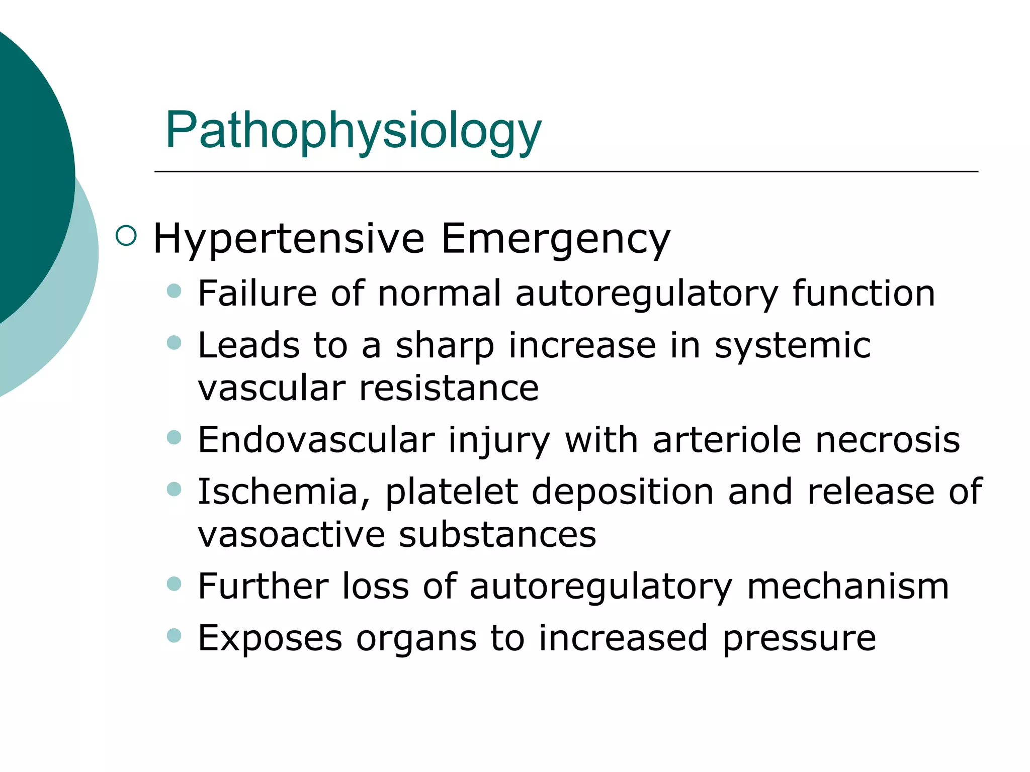 Pathophysiology
   Hypertensive Emergency
       Failure of normal autoregulatory function
       Leads to a sharp increase in systemic
        vascular resistance
       Endovascular injury with arteriole necrosis
       Ischemia, platelet deposition and release of
        vasoactive substances
       Further loss of autoregulatory mechanism
       Exposes organs to increased pressure
 