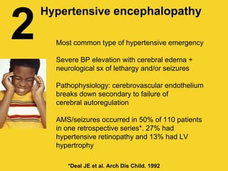 2 Most common type of hypertensive emergency
Severe BP elevation with cerebral edema +
neurological sx of lethargy and/or seizures
Pathophysiology: cerebrovascular endothelium
breaks down secondary to failure of
cerebral autoregulation
AMS/seizures occurred in 50% of 110 patients
in one retrospective series*. 27% had
hypertensive retinopathy and 13% had LV
hypertrophy
Hypertensive encephalopathy
*Deal JE et al. Arch Dis Child. 1992
 