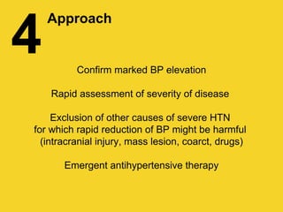 4
Approach
Confirm marked BP elevation
Rapid assessment of severity of disease
Exclusion of other causes of severe HTN
for which rapid reduction of BP might be harmful
(intracranial injury, mass lesion, coarct, drugs)
Emergent antihypertensive therapy
 