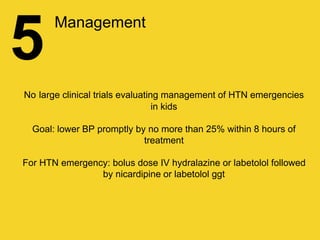 5
Management
No large clinical trials evaluating management of HTN emergencies
in kids
Goal: lower BP promptly by no more than 25% within 8 hours of
treatment
For HTN emergency: bolus dose IV hydralazine or labetolol followed
by nicardipine or labetolol ggt
 