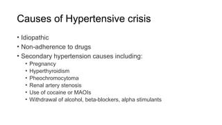 Causes of Hypertensive crisis
• Idiopathic
• Non-adherence to drugs
• Secondary hypertension causes including:
• Pregnancy
• Hyperthyroidism
• Pheochromocytoma
• Renal artery stenosis
• Use of cocaine or MAOIs
• Withdrawal of alcohol, beta-blockers, alpha stimulants
 