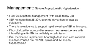 Management: Severe Asymptomatic Hypertension
• Floor vs outpatient Management (with close follow up)
• ↓BP no more than 25-30% over hrs-days; then to goal as
outpatient.
• There is no evidence to support rapid lowering of BP in this case.
• If hospitalized for non-cardiac reason, worse outcomes with
intensifying anti-HTN immediately on admission
• Oral medication is preferred. IV or high-dose meds are avoided
due to increased risk for AKI, stroke and MI due to
hypoperfusion
 