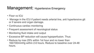 Management: Hypertensive Emergency
• Floor vs ICU
• Manage in the ICU if patient needs arterial line, anti hypertensive gtt
or if severe end organ damage.
• Continuous cardiac monitoring
• Frequent assessment of neurological status
• Monitoring fluid intake and output
• Excessive BP reduction will cause hypoperfusion. Thus:
• Reduce by max 25% within 1st hour and no lower than
160/100mmHg within 2-6 hours. Reduce to baseline over 24-48
hours.
 