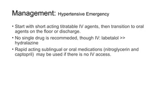 Management: Hypertensive Emergency
• Start with short acting titratable IV agents, then transition to oral
agents on the floor or discharge.
• No single drug is recommeded, though IV: labetalol >>
hydralazine
• Rapid acting sublingual or oral medications (nitroglycerin and
captopril) may be used if there is no IV access.
 